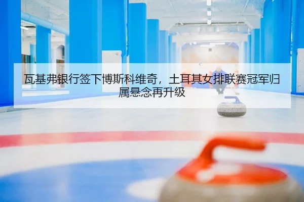 瓦基弗银行签下博斯科维奇，土耳其女排联赛冠军归属悬念再升级